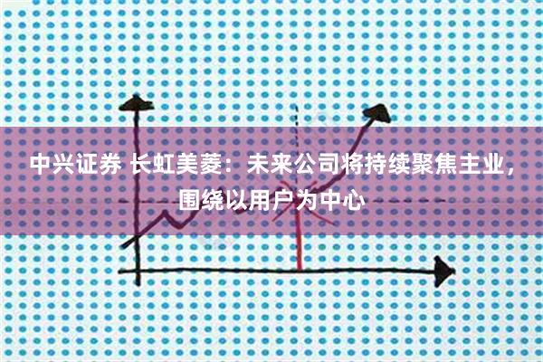 中兴证券 长虹美菱：未来公司将持续聚焦主业，围绕以用户为中心