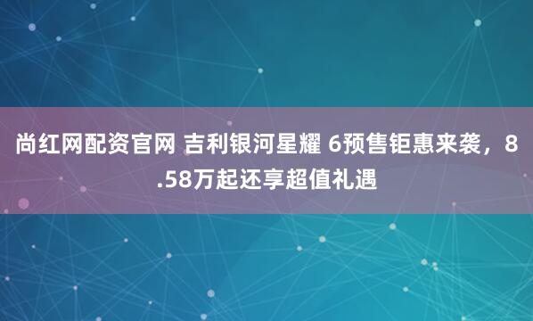 尚红网配资官网 吉利银河星耀 6预售钜惠来袭，8.58万起还享超值礼遇