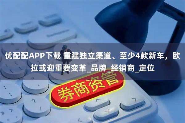 优配配APP下载 重建独立渠道、至少4款新车，欧拉或迎重要变革_品牌_经销商_定位