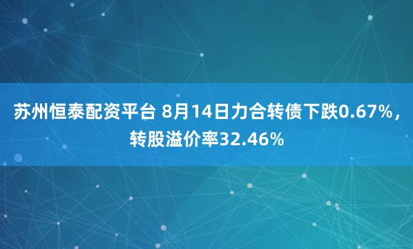 苏州恒泰配资平台 8月14日力合转债下跌0.67%，转股溢价率32.46%