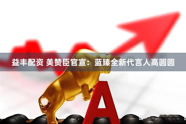 益丰配资 美赞臣官宣：蓝臻全新代言人高圆圆