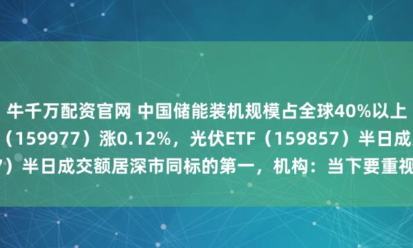 牛千万配资官网 中国储能装机规模占全球40%以上，创业板ETF天弘（159977）涨0.12%，光伏ETF（159857）半日成交额居深市同标的第一，机构：当下要重视创业板的投资机会