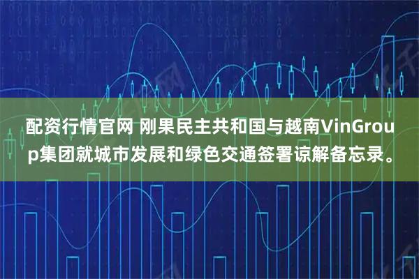 配资行情官网 刚果民主共和国与越南VinGroup集团就城市发展和绿色交通签署谅解备忘录。