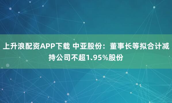 上升浪配资APP下载 中亚股份：董事长等拟合计减持公司不超1.95%股份