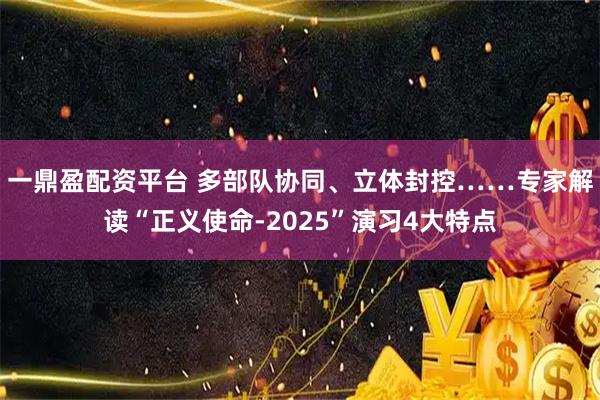 一鼎盈配资平台 多部队协同、立体封控……专家解读“正义使命-2025”演习4大特点