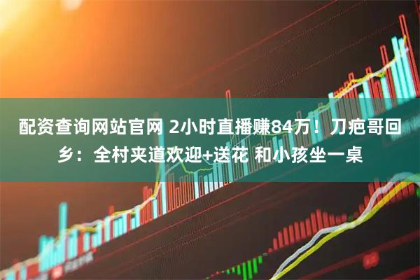 配资查询网站官网 2小时直播赚84万！刀疤哥回乡：全村夹道欢迎+送花 和小孩坐一桌