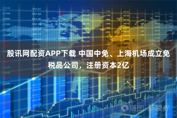 股讯网配资APP下载 中国中免、上海机场成立免税品公司，注册资本2亿