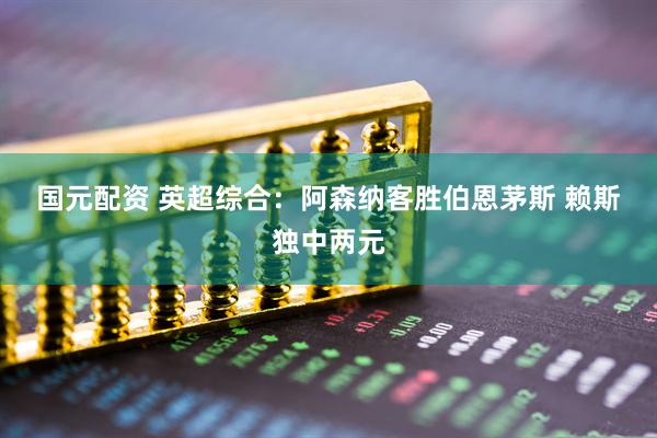 国元配资 英超综合：阿森纳客胜伯恩茅斯 赖斯独中两元