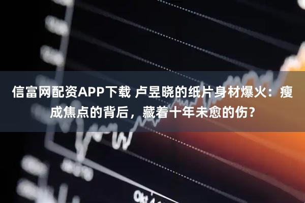 信富网配资APP下载 卢昱晓的纸片身材爆火：瘦成焦点的背后，藏着十年未愈的伤？