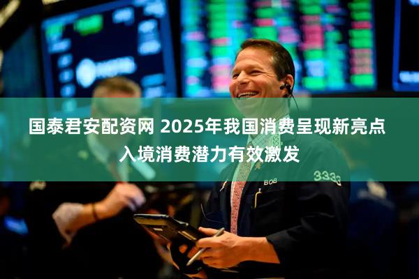 国泰君安配资网 2025年我国消费呈现新亮点 入境消费潜力有效激发