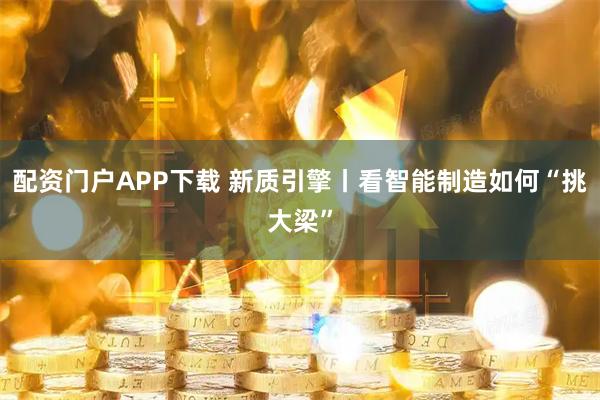 配资门户APP下载 新质引擎丨看智能制造如何“挑大梁”