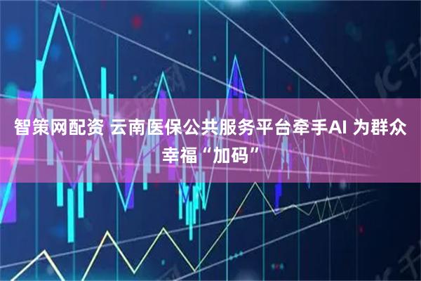 智策网配资 云南医保公共服务平台牵手AI 为群众幸福“加码”