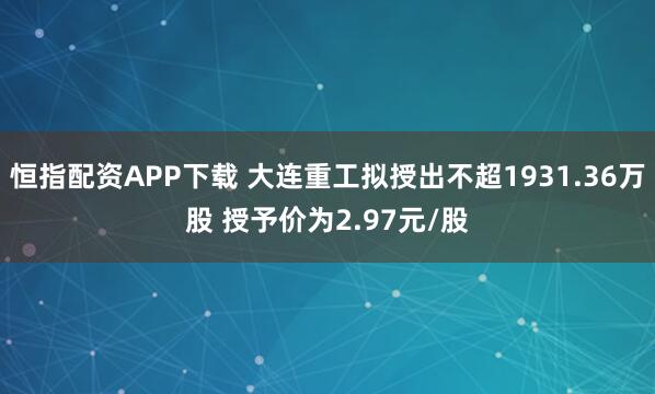 恒指配资APP下载 大连重工拟授出不超1931.36万股 授予价为2.97元/股