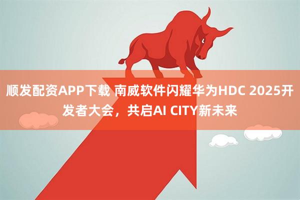 顺发配资APP下载 南威软件闪耀华为HDC 2025开发者大会，共启AI CITY新未来