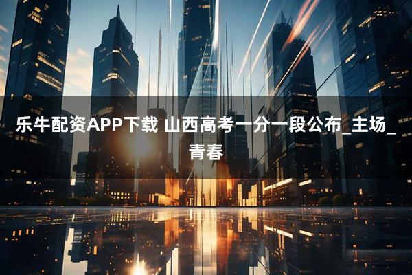 乐牛配资APP下载 山西高考一分一段公布_主场_青春