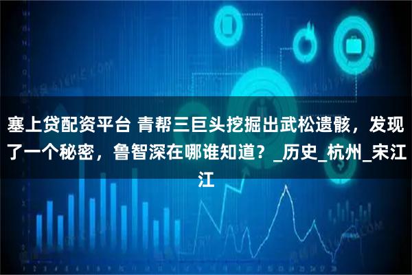 塞上贷配资平台 青帮三巨头挖掘出武松遗骸，发现了一个秘密，鲁智深在哪谁知道？_历史_杭州_宋江