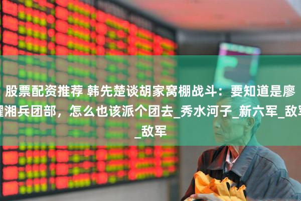 股票配资推荐 韩先楚谈胡家窝棚战斗：要知道是廖耀湘兵团部，怎么也该派个团去_秀水河子_新六军_敌军