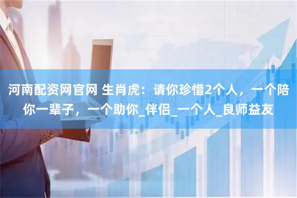 河南配资网官网 生肖虎：请你珍惜2个人，一个陪你一辈子，一个助你_伴侣_一个人_良师益友
