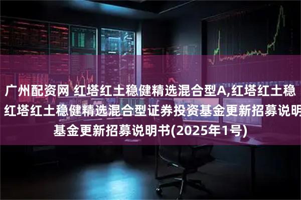 广州配资网 红塔红土稳健精选混合型A,红塔红土稳健精选混合型C: 红塔红土稳健精选混合型证券投资基金更新招募说明书(2025年1号)