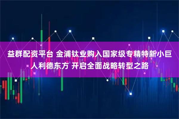 益群配资平台 金浦钛业购入国家级专精特新小巨人利德东方 开启全面战略转型之路