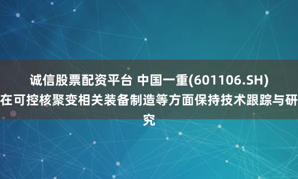 诚信股票配资平台 中国一重(601106.SH)：在可控核聚变相关装备制造等方面保持技术跟踪与研究