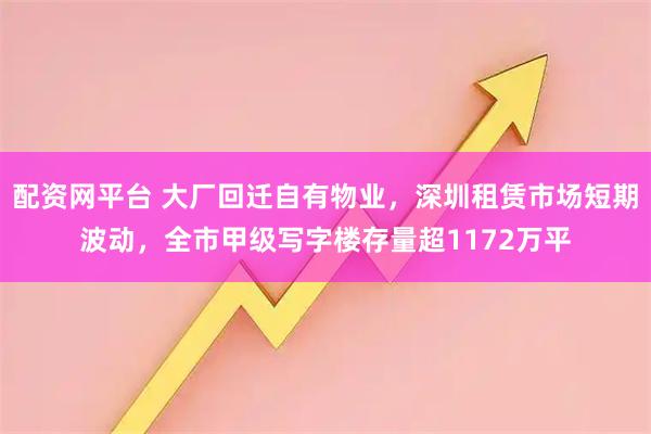 配资网平台 大厂回迁自有物业，深圳租赁市场短期波动，全市甲级写字楼存量超1172万平
