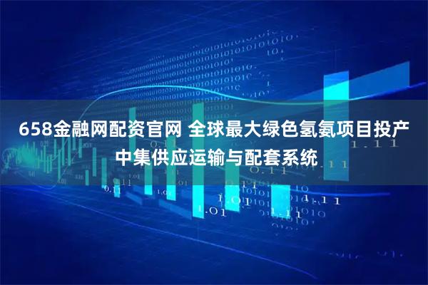 658金融网配资官网 全球最大绿色氢氨项目投产 中集供应运输与配套系统