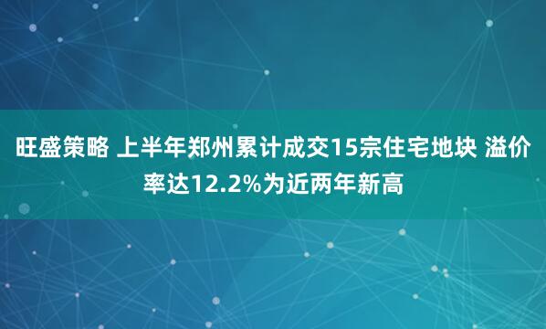 旺盛策略 上半年郑州累计成交15宗住宅地块 溢价率达12.2%为近两年新高