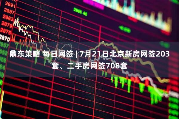 鼎东策略 每日网签 | 7月21日北京新房网签203套、二手房网签708套