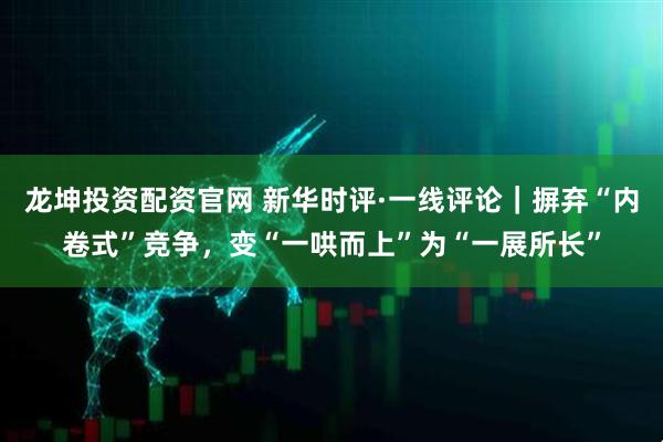 龙坤投资配资官网 新华时评·一线评论｜摒弃“内卷式”竞争，变“一哄而上”为“一展所长”