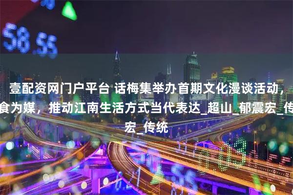 壹配资网门户平台 话梅集举办首期文化漫谈活动，以食为媒，推动江南生活方式当代表达_超山_郁震宏_传统