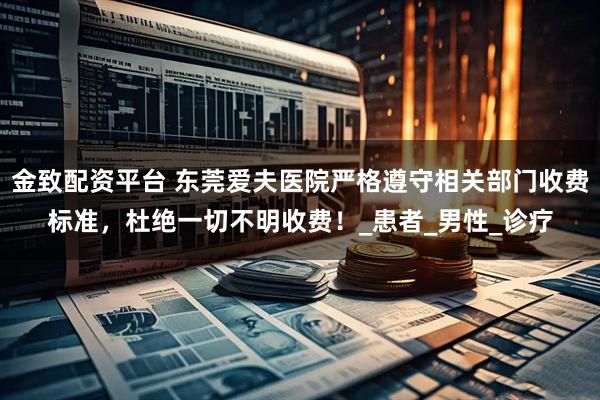 金致配资平台 东莞爱夫医院严格遵守相关部门收费标准，杜绝一切不明收费！_患者_男性_诊疗