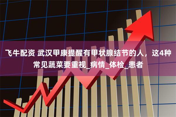 飞牛配资 武汉甲康提醒有甲状腺结节的人，这4种常见蔬菜要重视_病情_体检_患者