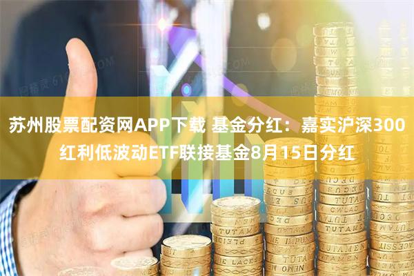 苏州股票配资网APP下载 基金分红：嘉实沪深300红利低波动ETF联接基金8月15日分红