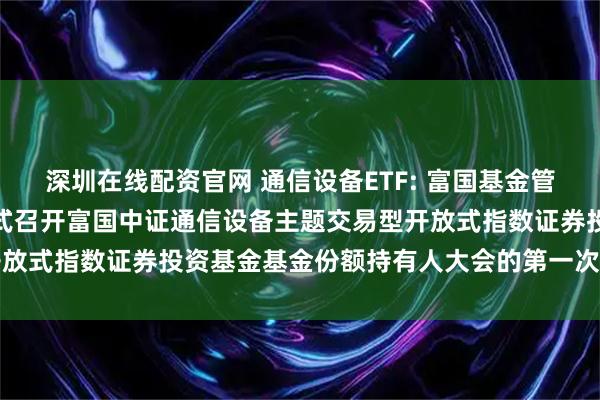 深圳在线配资官网 通信设备ETF: 富国基金管理有限公司关于以通讯方式召开富国中证通信设备主题交易型开放式指数证券投资基金基金份额持有人大会的第一次提示性公告