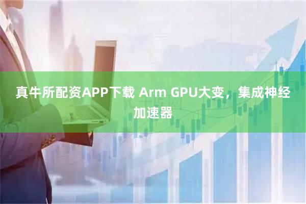 真牛所配资APP下载 Arm GPU大变，集成神经加速器