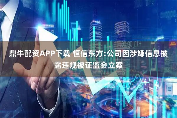 鼎牛配资APP下载 恒信东方:公司因涉嫌信息披露违规被证监会立案