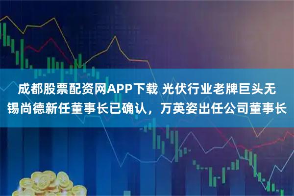 成都股票配资网APP下载 光伏行业老牌巨头无锡尚德新任董事长已确认，万英姿出任公司董事长