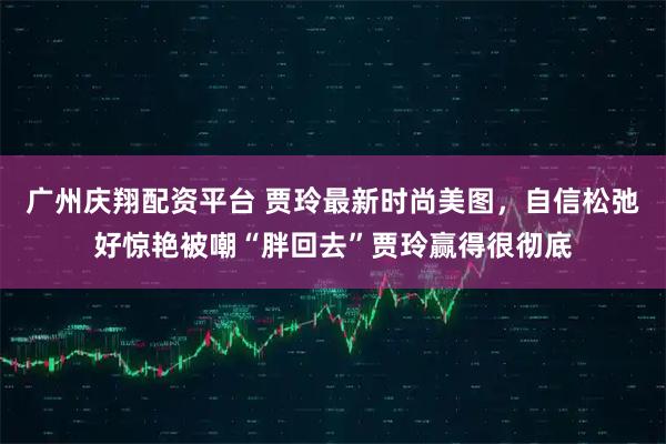 广州庆翔配资平台 贾玲最新时尚美图，自信松弛好惊艳被嘲“胖回去”贾玲赢得很彻底