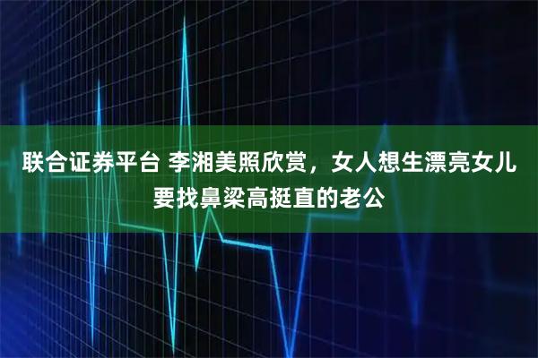 联合证券平台 李湘美照欣赏，女人想生漂亮女儿要找鼻梁高挺直的老公