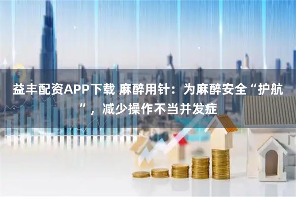 益丰配资APP下载 麻醉用针：为麻醉安全“护航”，减少操作不当并发症